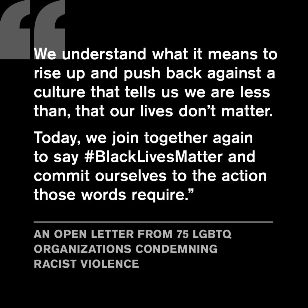 White text on background with quotation from Racial Justice Coalition Letter.  Full transcription: "We understand what it means to rise up and push back against a culture that tells us we are less than, that our lives don't matter. Today, we join together again to say #BlackLivesMatter and commit ourselves to the action those words require." An Open Letter from 75 LGBTQ Organizations Condemning Racist Violence.